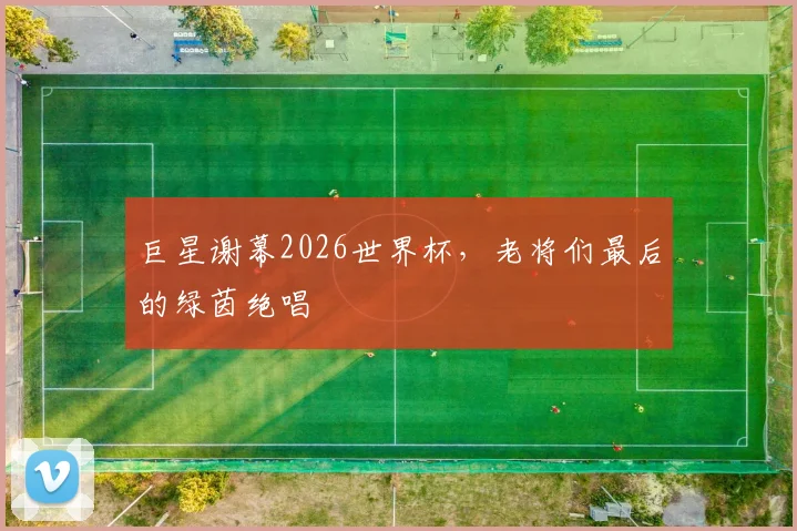 巨星谢幕2026世界杯，老将们最后的绿茵绝唱