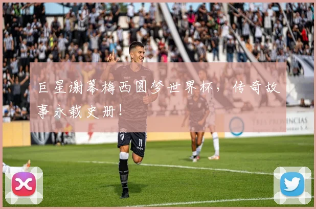 巨星谢幕梅西圆梦世界杯，传奇故事永载史册！