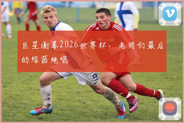 巨星谢幕2026世界杯，老将们最后的绿茵绝唱